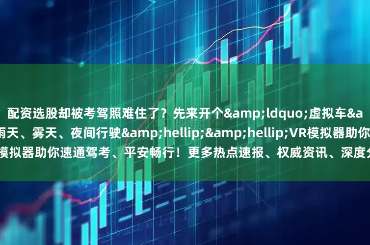配资选股却被考驾照难住了？先来开个&ldquo;虚拟车&rdquo;练练手吧！雨天、雾天、夜间行驶&hellip;&hellip;VR模拟器助你速通驾考、平安畅行！更多热点速报、权威资讯、深度分析尽在北京日报App