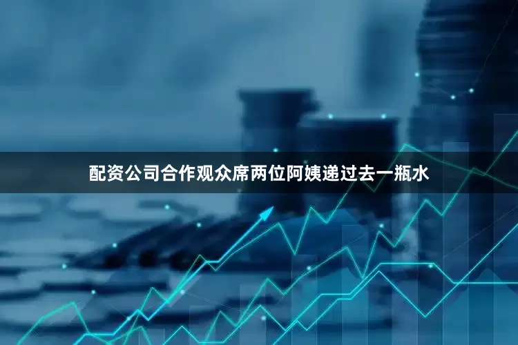 配资公司合作观众席两位阿姨递过去一瓶水