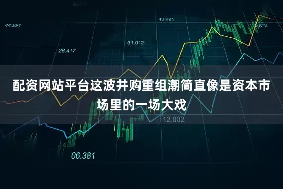 配资网站平台这波并购重组潮简直像是资本市场里的一场大戏