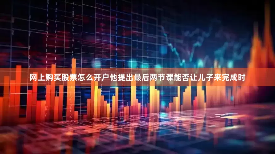 网上购买股票怎么开户他提出最后两节课能否让儿子来完成时